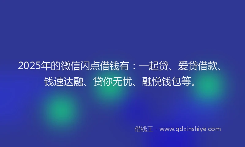 2025年的微信闪点借钱有：一起贷、爱贷借款、钱速达融、贷你无忧、融悦钱包等。
