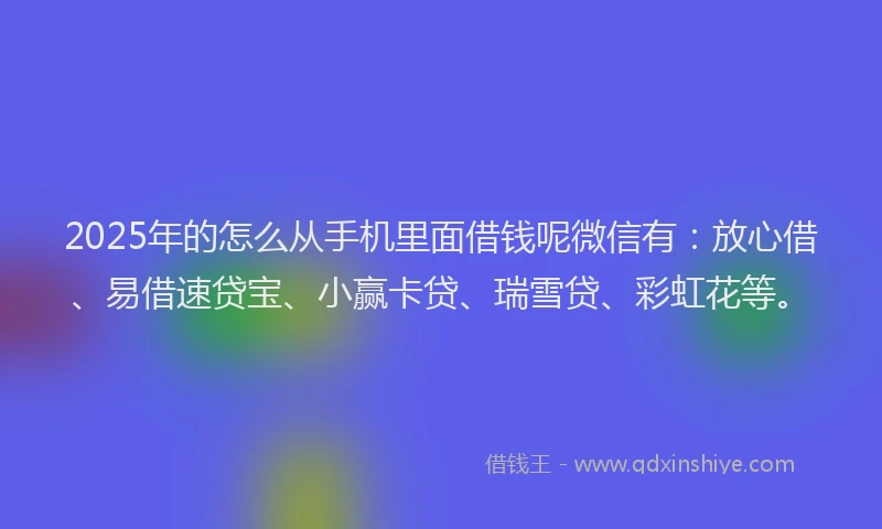 2025年的怎么从手机里面借钱呢微信有：放心借、易借速贷宝、小赢卡贷、瑞雪贷、彩虹花等。