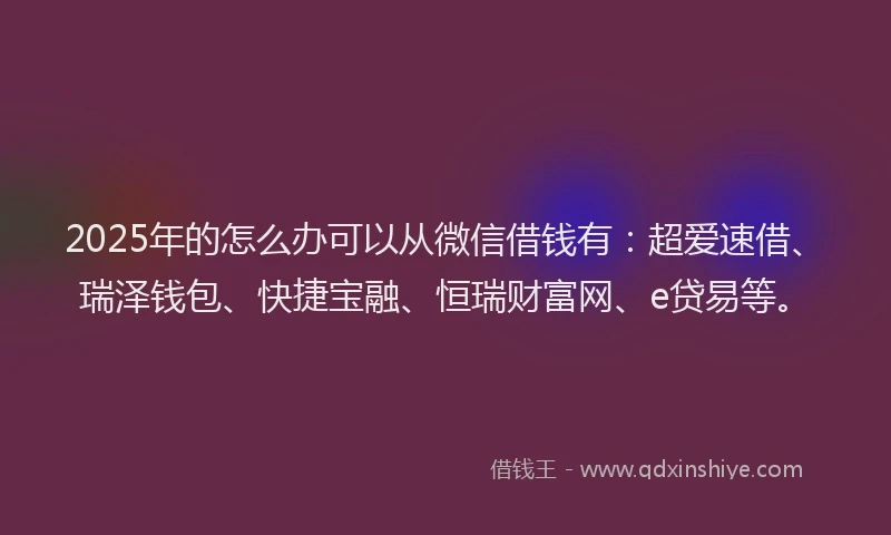 2025年的怎么办可以从微信借钱有：超爱速借、瑞泽钱包、快捷宝融、恒瑞财富网、e贷易等。