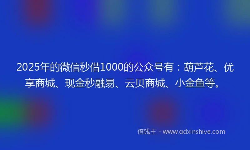 2025年的微信秒借1000的公众号有：葫芦花、优享商城、现金秒融易、云贝商城、小金鱼等。