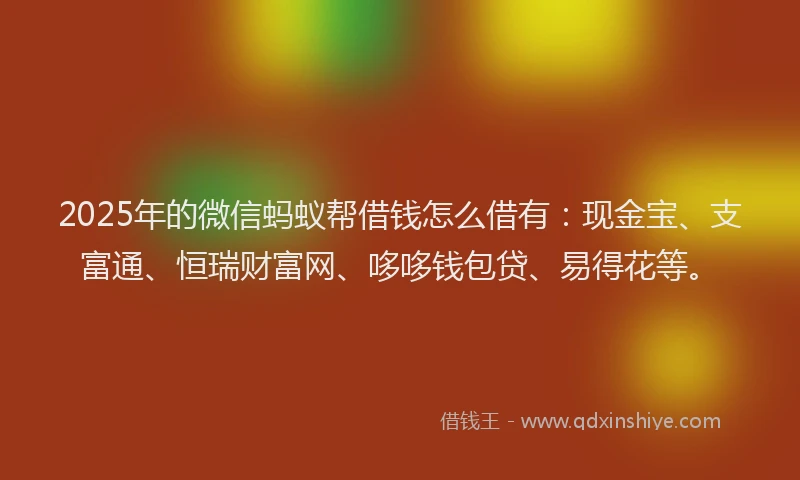 2025年的微信蚂蚁帮借钱怎么借有：现金宝、支富通、恒瑞财富网、哆哆钱包贷、易得花等。