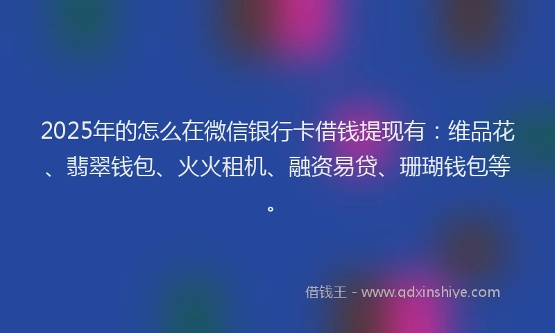 2025年的怎么在微信银行卡借钱提现有：维品花、翡翠钱包、火火租机、融资易贷、珊瑚钱包等。