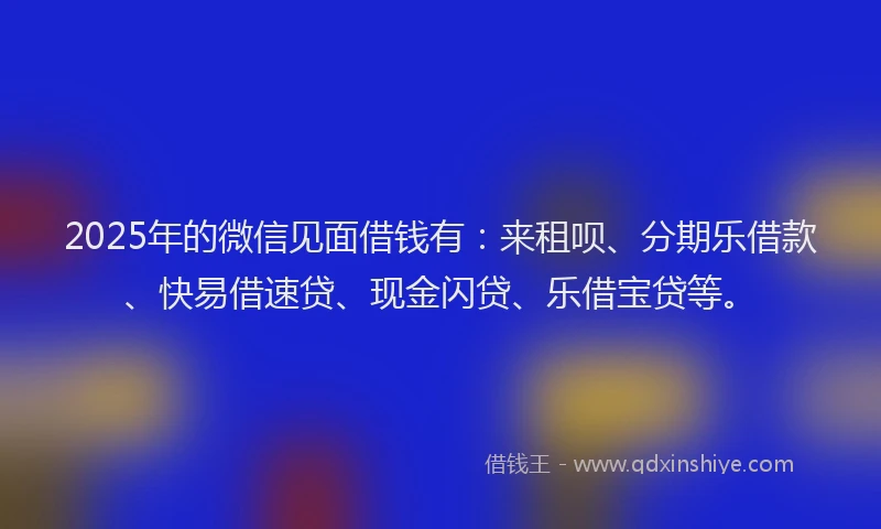 2025年的微信见面借钱有：来租呗、分期乐借款、快易借速贷、现金闪贷、乐借宝贷等。