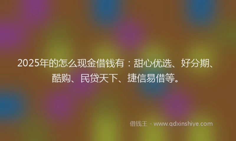 2025年的怎么现金借钱有：甜心优选、好分期、酷购、民贷天下、捷信易借等。