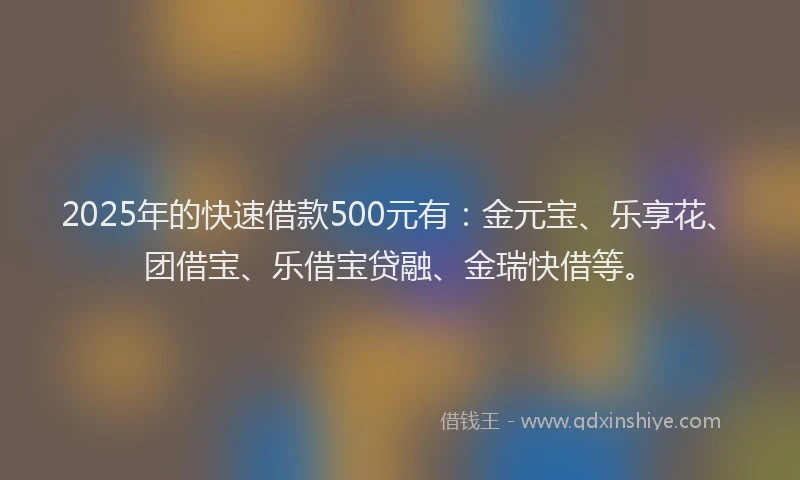 2025年的快速借款500元有：金元宝、乐享花、团借宝、乐借宝贷融、金瑞快借等。