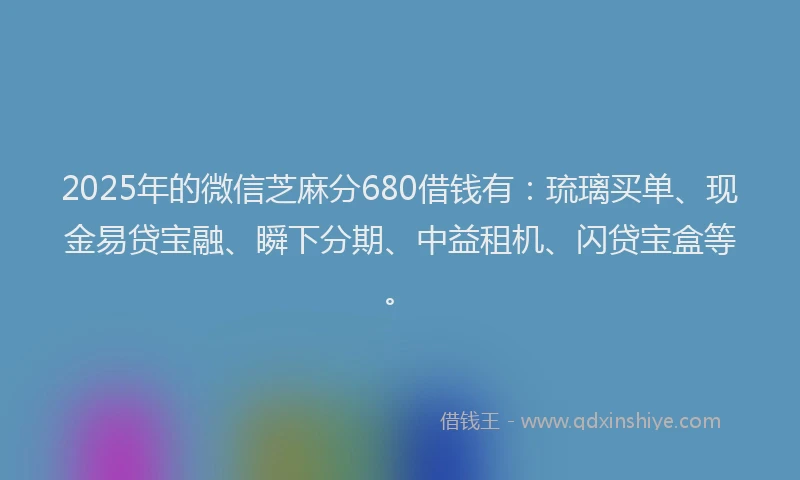 2025年的微信芝麻分680借钱有：琉璃买单、现金易贷宝融、瞬下分期、中益租机、闪贷宝盒等。