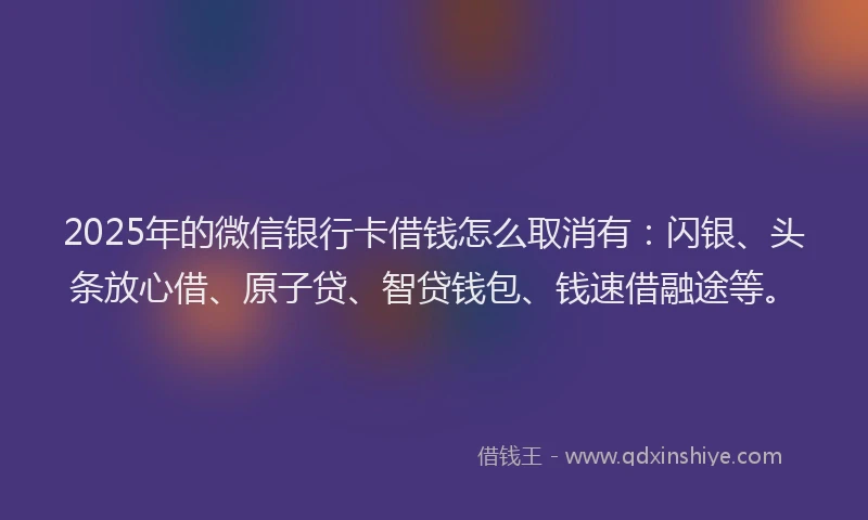 2025年的微信银行卡借钱怎么取消有：闪银、头条放心借、原子贷、智贷钱包、钱速借融途等。