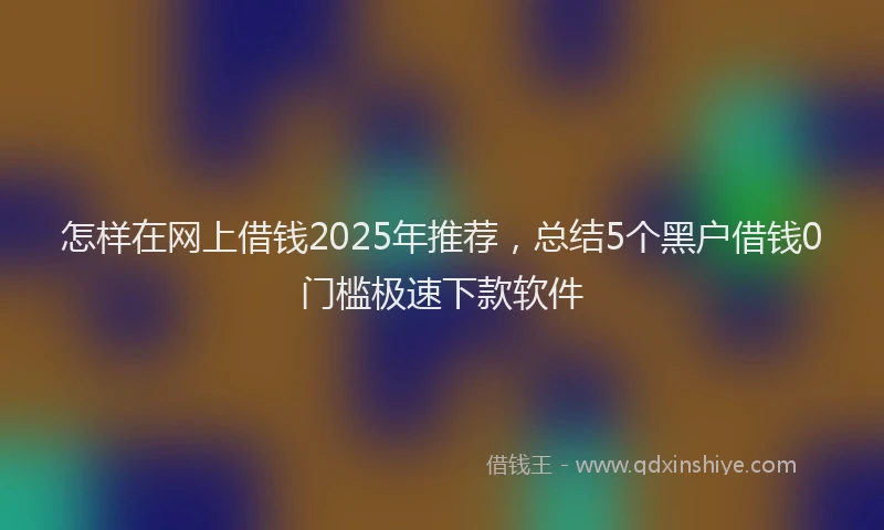 怎样在网上借钱2025年推荐，总结5个黑户借钱0门槛极速下款软件