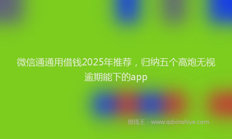 微信通通用借钱2025年推荐，归纳五个高炮无视逾期能下的app