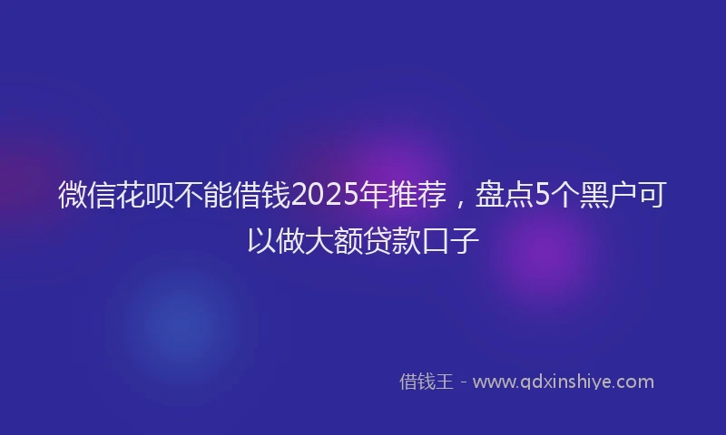 微信花呗不能借钱2025年推荐，盘点5个黑户可以做大额贷款口子