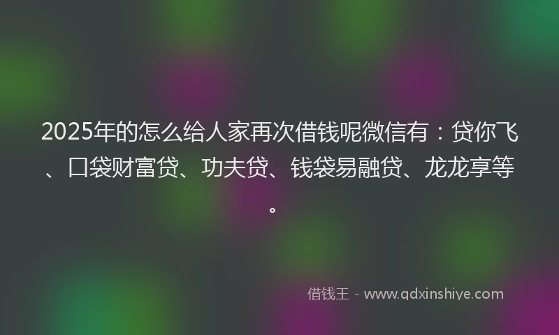 2025年的怎么给人家再次借钱呢微信有：贷你飞、口袋财富贷、功夫贷、钱袋易融贷、龙龙享等。