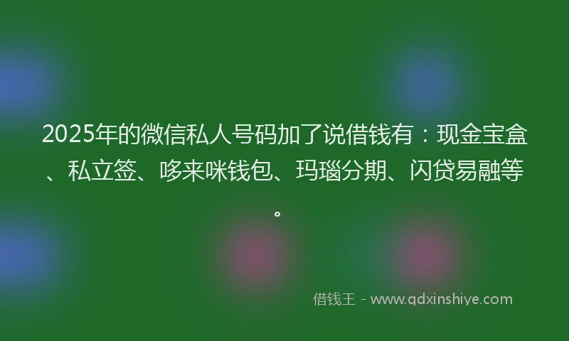 2025年的微信私人号码加了说借钱有：现金宝盒、私立签、哆来咪钱包、玛瑙分期、闪贷易融等。