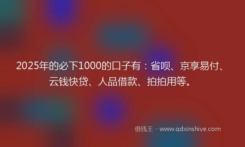 2025年的必下1000的口子有：省呗、京享易付、云钱快贷、人品借款、拍拍用等。