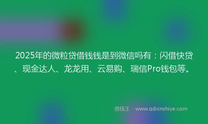 2025年的微粒贷借钱钱是到微信吗有：闪借快贷、现金达人、龙龙用、云易购、瑞信Pro钱包等。