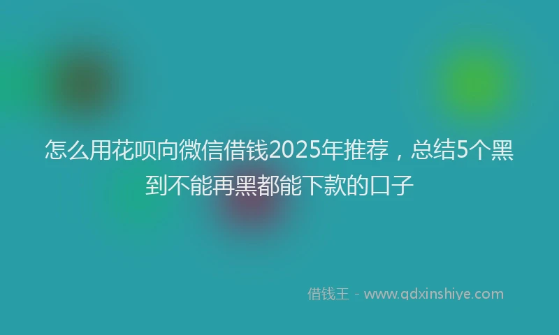 怎么用花呗向微信借钱2025年推荐，总结5个黑到不能再黑都能下款的口子