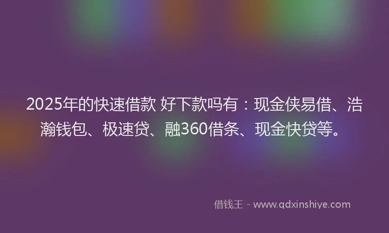 2025年的快速借款 好下款吗有：现金侠易借、浩瀚钱包、极速贷、融360借条、现金快贷等。