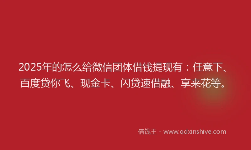 2025年的怎么给微信团体借钱提现有：任意下、百度贷你飞、现金卡、闪贷速借融、享来花等。