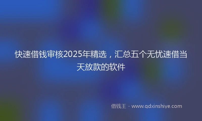 快速借钱审核2025年精选，汇总五个无忧速借当天放款的软件