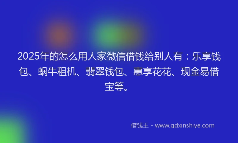 2025年的怎么用人家微信借钱给别人有：乐享钱包、蜗牛租机、翡翠钱包、惠享花花、现金易借宝等。