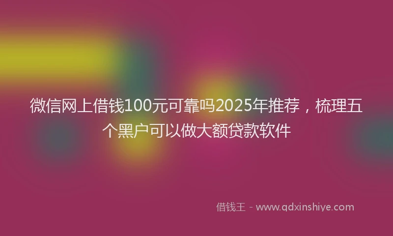 微信网上借钱100元可靠吗2025年推荐，梳理五个黑户可以做大额贷款软件