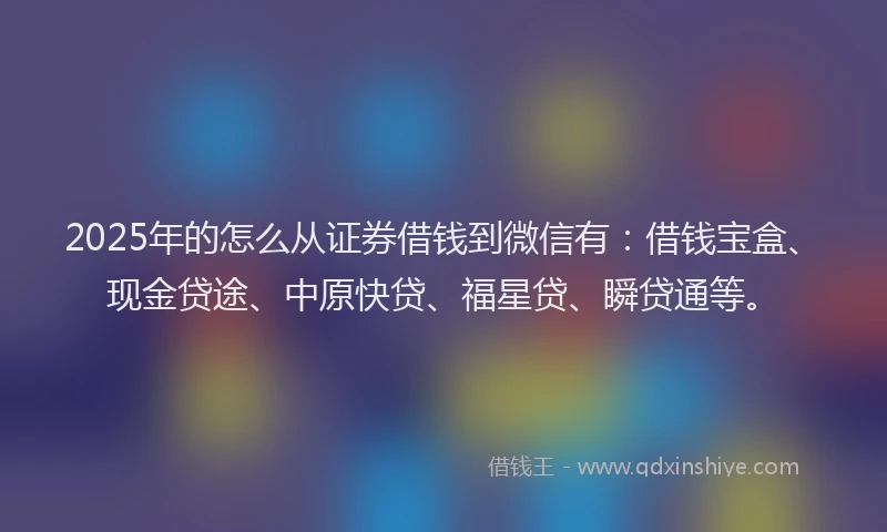 2025年的怎么从证券借钱到微信有：借钱宝盒、现金贷途、中原快贷、福星贷、瞬贷通等。