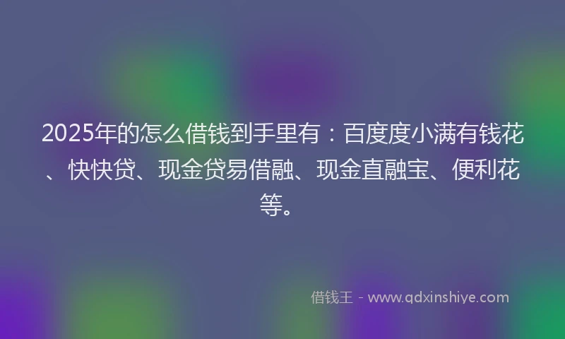 2025年的怎么借钱到手里有：百度度小满有钱花、快快贷、现金贷易借融、现金直融宝、便利花等。