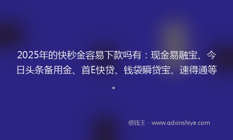 2025年的快秒金容易下款吗有：现金易融宝、今日头条备用金、首E快贷、钱袋瞬贷宝、速得通等。