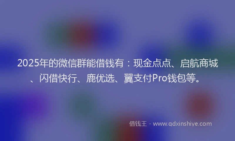 2025年的微信群能借钱有：现金点点、启航商城、闪借快行、鹿优选、翼支付Pro钱包等。