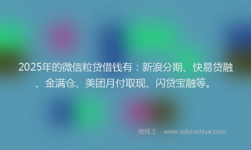 2025年的微信粒贷借钱有：新浪分期、快易贷融、金满仓、美团月付取现、闪贷宝融等。