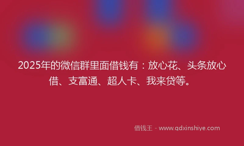 2025年的微信群里面借钱有：放心花、头条放心借、支富通、超人卡、我来贷等。