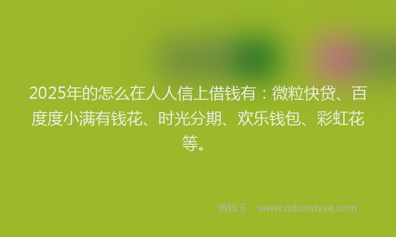 2025年的怎么在人人信上借钱有：微粒快贷、百度度小满有钱花、时光分期、欢乐钱包、彩虹花等。