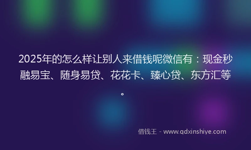 2025年的怎么样让别人来借钱呢微信有：现金秒融易宝、随身易贷、花花卡、臻心贷、东方汇等。