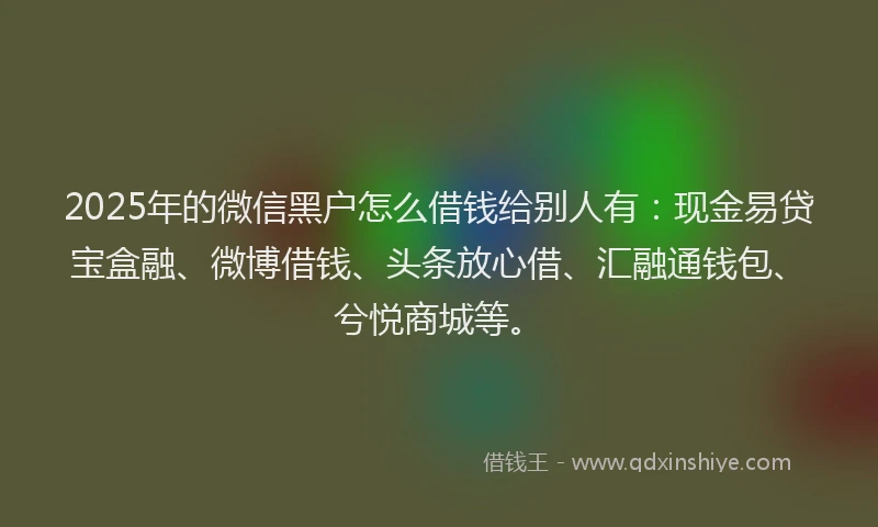 2025年的微信黑户怎么借钱给别人有：现金易贷宝盒融、微博借钱、头条放心借、汇融通钱包、兮悦商城等。