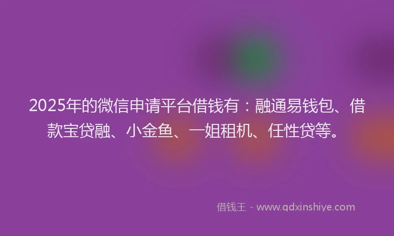 2025年的微信申请平台借钱有：融通易钱包、借款宝贷融、小金鱼、一姐租机、任性贷等。