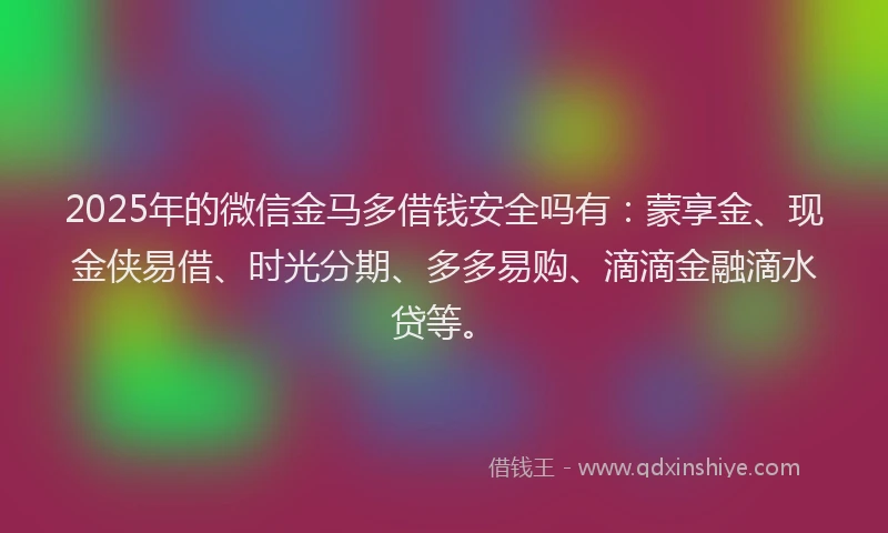 2025年的微信金马多借钱安全吗有：蒙享金、现金侠易借、时光分期、多多易购、滴滴金融滴水贷等。