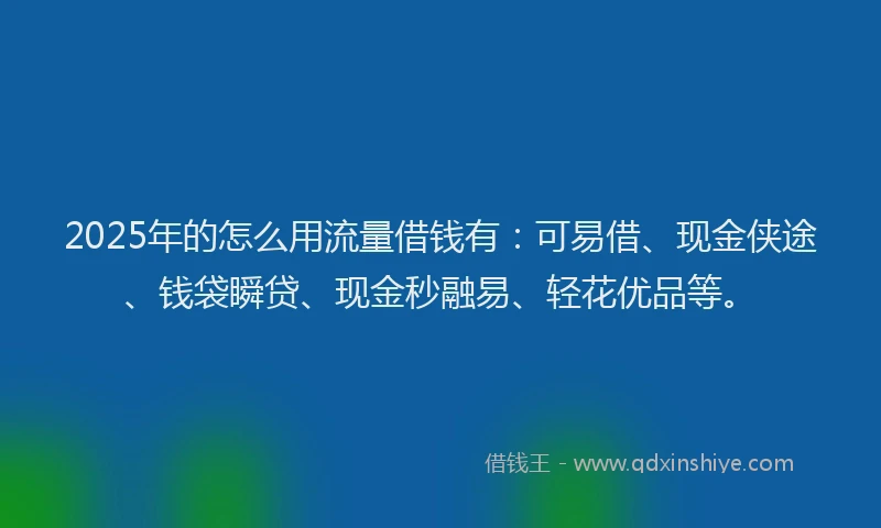 2025年的怎么用流量借钱有：可易借、现金侠途、钱袋瞬贷、现金秒融易、轻花优品等。