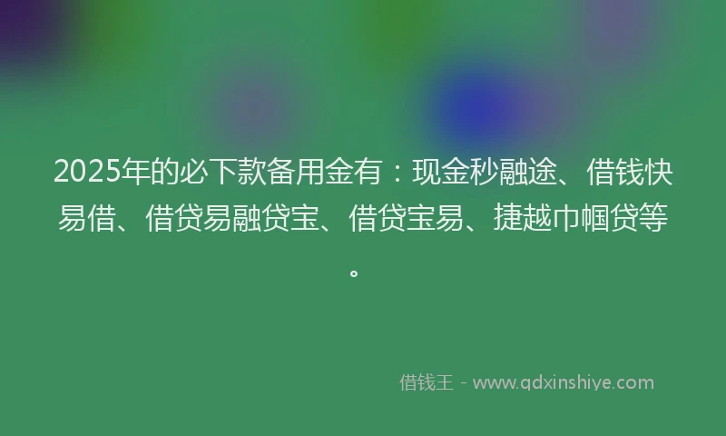 2025年的必下款备用金有：现金秒融途、借钱快易借、借贷易融贷宝、借贷宝易、捷越巾帼贷等。