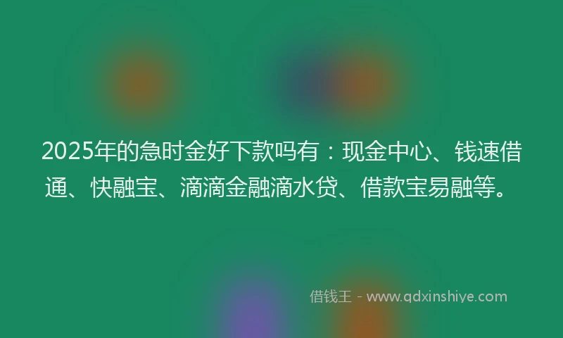 2025年的急时金好下款吗有：现金中心、钱速借通、快融宝、滴滴金融滴水贷、借款宝易融等。