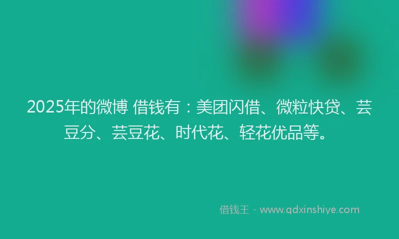 2025年的微博 借钱有：美团闪借、微粒快贷、芸豆分、芸豆花、时代花、轻花优品等。