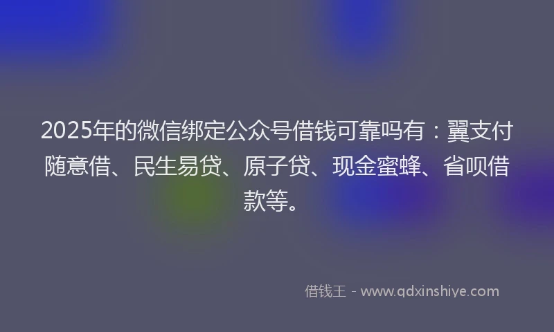 2025年的微信绑定公众号借钱可靠吗有：翼支付随意借、民生易贷、原子贷、现金蜜蜂、省呗借款等。