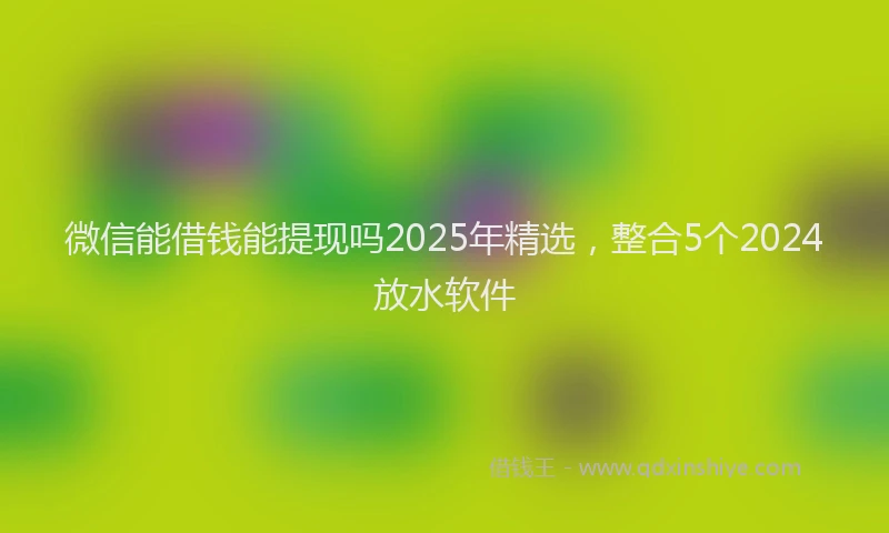 微信能借钱能提现吗2025年精选，整合5个2024放水软件