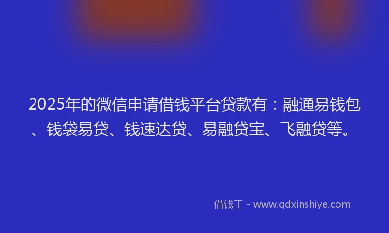 2025年的微信申请借钱平台贷款有：融通易钱包、钱袋易贷、钱速达贷、易融贷宝、飞融贷等。