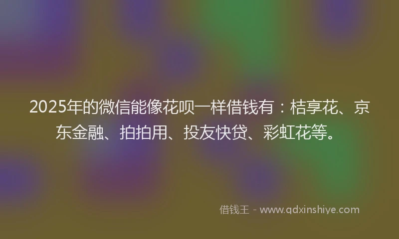 2025年的微信能像花呗一样借钱有：桔享花、京东金融、拍拍用、投友快贷、彩虹花等。