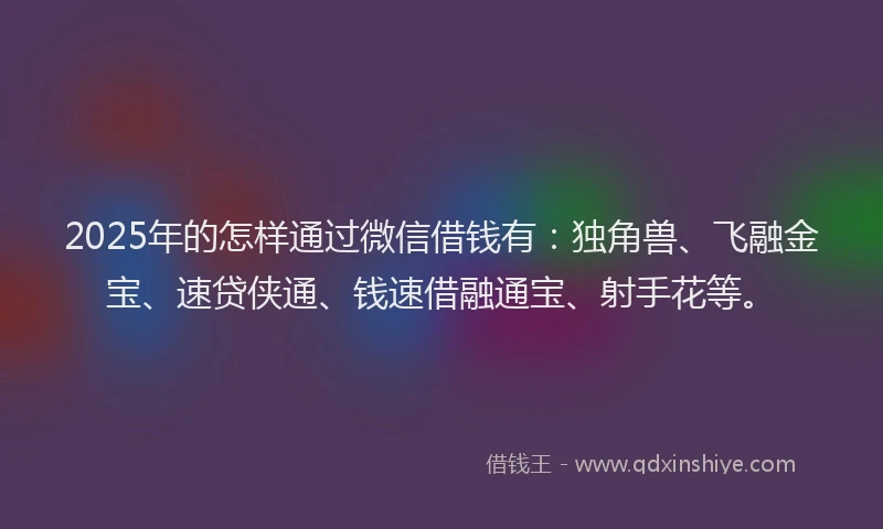 2025年的怎样通过微信借钱有：独角兽、飞融金宝、速贷侠通、钱速借融通宝、射手花等。