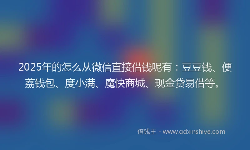 2025年的怎么从微信直接借钱呢有：豆豆钱、便荔钱包、度小满、魔快商城、现金贷易借等。