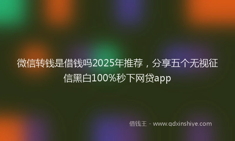微信转钱是借钱吗2025年推荐，分享五个无视征信黑白100%秒下网贷app