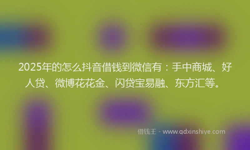 2025年的怎么抖音借钱到微信有：手中商城、好人贷、微博花花金、闪贷宝易融、东方汇等。
