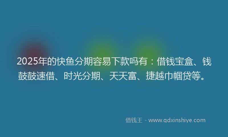 2025年的快鱼分期容易下款吗有：借钱宝盒、钱鼓鼓速借、时光分期、天天富、捷越巾帼贷等。