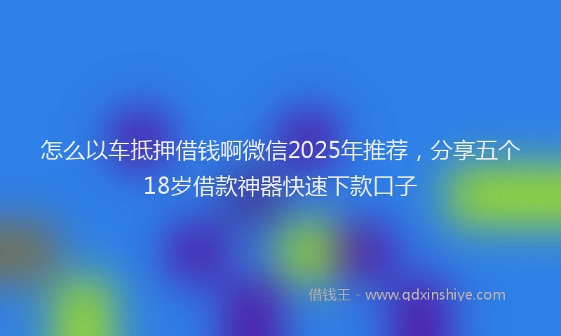 怎么以车抵押借钱啊微信2025年推荐，分享五个18岁借款神器快速下款口子