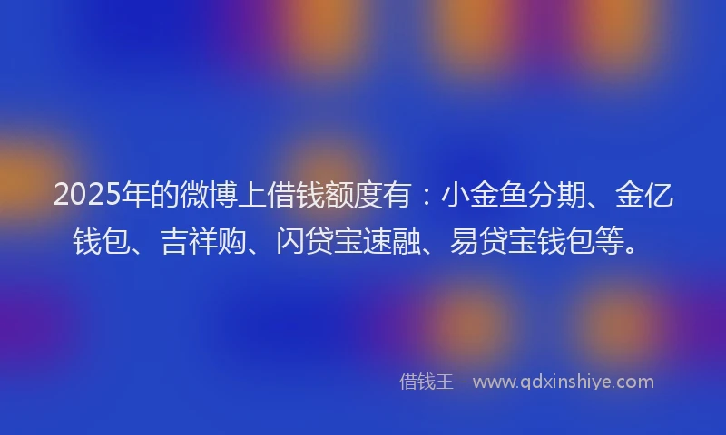 2025年的微博上借钱额度有：小金鱼分期、金亿钱包、吉祥购、闪贷宝速融、易贷宝钱包等。